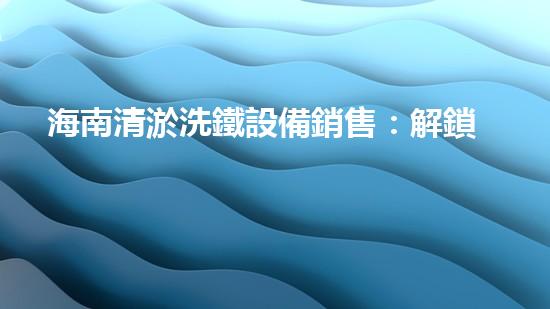 海南清淤洗鐵設備銷售：解鎖海底秘密，揭開沉船寶藏！